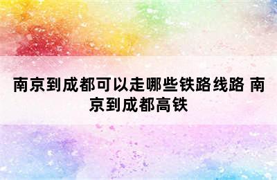 南京到成都可以走哪些铁路线路 南京到成都高铁